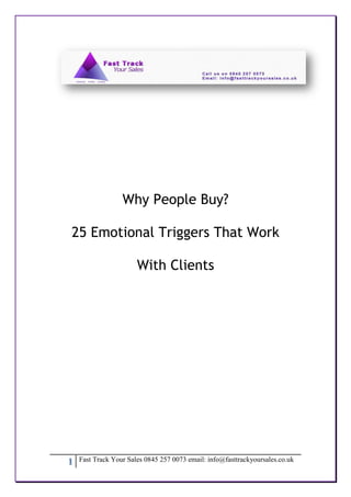 Why People Buy?

25 Emotional Triggers That Work

                       With Clients




1   Fast Track Your Sales 0845 257 0073 email: info@fasttrackyoursales.co.uk
 