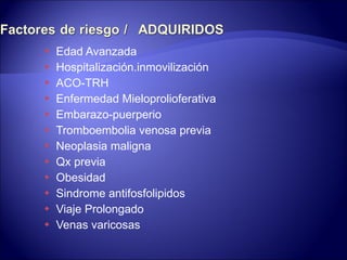 Edad Avanzada Hospitalización.inmovilización ACO-TRH Enfermedad Mieloprolioferativa Embarazo-puerperio Tromboembolia venosa previa Neoplasia maligna Qx previa Obesidad Sindrome antifosfolipidos Viaje Prolongado Venas varicosas 