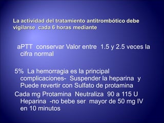 aPTT  conservar Valor entre  1.5 y 2.5 veces la cifra normal 5%  La hemorragia es la principal complicaciones-  Suspender la heparina  y  Puede revertir con Sulfato de protamina Cada mg Protamina  Neutraliza  90 a 115 U Heparina  -no bebe ser  mayor de 50 mg IV en 10 minutos 