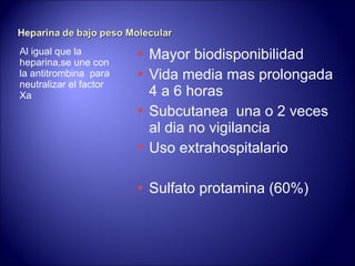 Al igual que la heparina,se une con la antitrombina  para neutralizar el factor Xa Mayor biodisponibilidad Vida media mas prolongada 4 a 6 horas Subcutanea  una o 2 veces al dia no vigilancia Uso extrahospitalario Sulfato protamina (60%) 