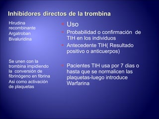 Hirudina recombinante Argatroban Bivaluridina Se unen con la trombina impidiendo la  conversión de fibrinógeno en fibrina Asi como activación de plaquetas Uso Probabilidad o confirmación  de TIH en los individuos Antecedente TIH ( Resultado positivo o anticuerpos) Pacientes TIH usa por 7 dias o hasta que se normalicen las plaquetas-luego introduce Warfarina  