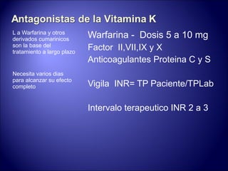 L  a Warfarina y otros derivados cumarinicos son la base del tratamiento a largo plazo Necesita varios dias para alcanzar su efecto completo  Warfarina -  Dosis 5 a 10 mg Factor  II,VII,IX y X Anticoagulantes Proteina C y S Vigila  INR= TP Paciente/TPLab Intervalo terapeutico INR 2 a 3  