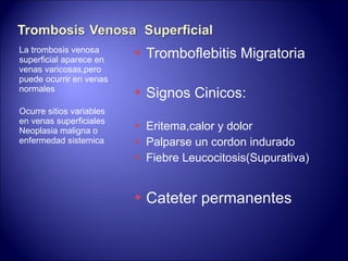 La trombosis venosa superficial aparece en venas varicosas,pero puede ocurrir en venas normales Ocurre sitios variables  en venas superficiales Neoplasia maligna o enfermedad sistemica Tromboflebitis Migratoria Signos Cinicos: Eritema,calor y dolor  Palparse un cordon indurado Fiebre Leucocitosis(Supurativa) Cateter permanentes 