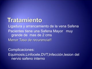 Ligadura y arrancamiento de la vena Safena Pacientes tiene una Safena Mayor  muy grande de  mas de 2 cms Menor Tasa de recurencia!! Complicaciones: Equimosis,Linfocele,DVT,Infección,lesion del nervio safeno interno 