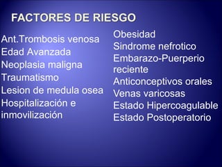 Obesidad Sindrome nefrotico Embarazo-Puerperio  reciente Anticonceptivos orales Venas varicosas Estado Hipercoagulable Estado Postoperatorio Ant.Trombosis venosa Edad Avanzada Neoplasia maligna Traumatismo Lesion de medula osea Hospitalización e inmovilización 