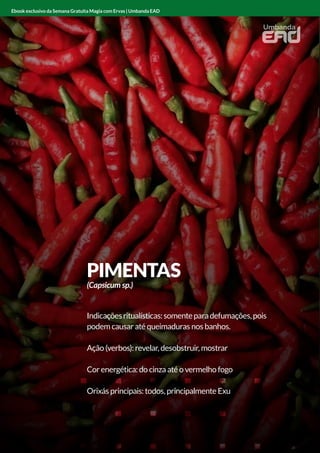 ANGICO
Indicações ritualísticas: limpador e protetor
Ação (verbos): limpar e proteger
Cor energética: vermelho
Orixás principais: Xangô
Ebook exclusivo da Semana Gratuita Magia com Ervas | Umbanda EAD
PIMENTAS
(Capsicum sp.)
Indicaçõesritualísticas:somenteparadefumações,pois
podem causar até queimaduras nos banhos.
Ação (verbos): revelar, desobstruir, mostrar
Cor energética: do cinza até o vermelho fogo
Orixás principais: todos, principalmente Exu
Ebook exclusivo da Semana Gratuita Magia com Ervas | Umbanda EAD
 