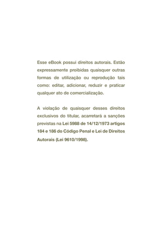 Esse eBook possui direitos autorais. Estão
expressamente proibidas quaisquer outras
formas de utilização ou reprodução tais
como: editar, adicionar, reduzir e praticar
qualquer ato de comercialização.
A violação de quaisquer desses direitos
exclusivos do titular, acarretará a sanções
previstas na Lei 5988 de 14/12/1973 artigos
184 e 186 do Código Penal e Lei de Direitos
Autorais (Lei 9610/1998).
 