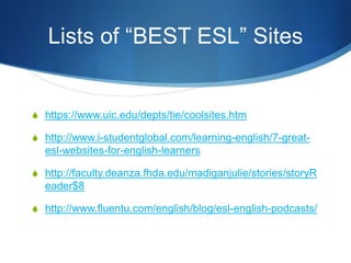Lists of “BEST ESL” Sites
S https://www.uic.edu/depts/tie/coolsites.htm
S http://www.i-studentglobal.com/learning-english/7-great-
esl-websites-for-english-learners
S http://faculty.deanza.fhda.edu/madiganjulie/stories/storyR
eader$8
S http://www.fluentu.com/english/blog/esl-english-podcasts/
 