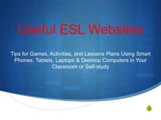 S
Useful ESL Websites
Tips for Games, Activities, and Lessons Plans Using Smart
Phones, Tablets, Laptops & Desktop Computers in Your
Classroom or Self-study
 
