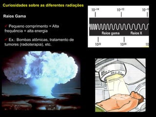 Curiosidades sobre as diferentes radiações

Raios Gama

 Pequeno comprimento = Alta
frequência = alta energia

 Ex.: Bombas atômicas, tratamento de
tumores (radioterapia), etc.
 