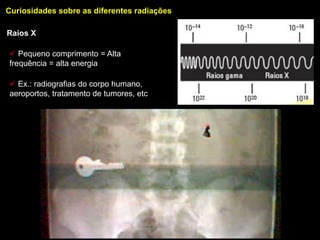 Curiosidades sobre as diferentes radiações

Raios X

 Pequeno comprimento = Alta
frequência = alta energia

 Ex.: radiografias do corpo humano,
aeroportos, tratamento de tumores, etc
 