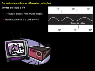 Curiosidades sobre as diferentes radiações
Ondas de rádio e TV

 “Poucas” ondas, mas muito longas

 Rádio AM e FM, TV UHF e VHF
 