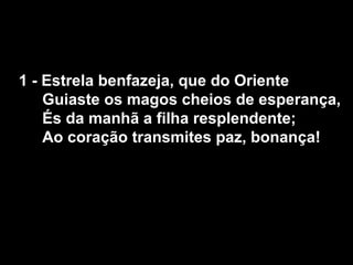 1 - Estrela benfazeja, que do Oriente
    Guiaste os magos cheios de esperança,
    És da manhã a filha resplendente;
    Ao coração transmites paz, bonança!
 