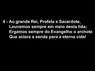 4 - Ao grande Rei, Profeta e Sacerdote,
    Louvemos sempre em meio desta lida;
    Ergamos sempre do Evangelho o archote
    Que aclara a senda para a eterna vida!
 