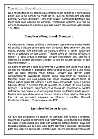 9|   Apostila – Evangelismo

Não necessitamos de obreiros que precisem ser apoiados e conduzidos
pelos que já se acham há muito na fé, que se consideram um todo
perfeito. A esses, diríamos: "Ficai onde estais." Temos tido bastante que
fazer com essa espécie de obreiros. Precisamos obreiros que não se
achem absorvidos no egoísmo, que não sejam presunçosos. Manuscrito
173, 1898.


               Complicar o Progresso da Mensagem

Os atributos do inimigo de Deus e do homem exprimem-se muitas vezes
no espírito e atitude de uns para com os outros. Eles se ferem uns aos
outros, porque não partilham da natureza divina; e assim trabalham
contra a perfeição de seu caráter. Trazem sobre si mesmos aflições, e
tornam a obra árdua e penosa, porque consideram seu espírito e
defeitos de caráter preciosas virtudes, a que se devem apegar, e que
devem fomentar. ...
Os homens tornam a obra de promover a verdade dez vezes mais difícil
do que na realidade é, buscando tomar a obra de Deus de Suas mãos
para as suas próprias mãos finitas. Pensam que devem estar
constantemente inventando alguma coisa para levar os homens a
fazerem aquilo que eles julgam que essas pessoas devem fazer. O
tempo assim gasto faz sempre a obra mais complicada; pois o grande
Obreiro Mestre é deixado fora da questão no cuidado de Sua própria
herança. Os homens empreendem a tarefa de assoalhar o caráter
defeituoso dos outros, e só conseguem tornar os defeitos muito piores.
Melhor seria que deixassem a Deus o realizar a Sua própria obra; pois
Ele não os considera capazes de reformar o caráter. General
Conference Bulletin, 25 de fevereiro de 1895.


                    Lavrado e Polido no Serviço

Os que são deficientes no caráter, na conduta, em hábitos e práticas,
devem dar ouvidos ao conselho e à reprovação. Este mundo é a oficina
de Deus, e toda pedra que pode ser usada no templo celeste, deve ser
lavrada e polida, até que seja uma pedra provada e preciosa, apropriada
para seu lugar no edifício do Senhor. Caso, porém, nos recusemos a ser
 