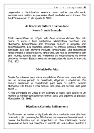 A p o s t i l a – E v a n g e l i s m o | 10

preparados e disciplinados, seremos como pedras que não serão
lavradas nem polidas, e que serão afinal rejeitadas como inúteis. The
Youth's Instructor, 31 de agosto de 1893.


               As Graças da Cultura e da Bondade
                     Nosso Grande Exemplo

Cristo exemplificou na própria vida Seus ensinos divinos. Seu zelo
nunca O levou a ficar arrebatado. Manifestava coerência sem
obstinação, benevolência sem fraqueza, ternura e simpatia sem
sentimentalismo. Era altamente sociável; no entanto, possuía modesta
dignidade que não animava indevida familiaridade. Sua temperança
nunca induzia à austeridade ou farisaísmo. Ele não se conformava com
este mundo; todavia não era indiferente às necessidades do menor
dentre os homens. Estava alerta às necessidades de todos. Manuscrito
132, 1902.


                        O Modelo Perfeito

Desde Seus tenros anos até à varonilidade, Cristo viveu uma vida que
era um modelo perfeito de humildade, diligência e obediência. Era
sempre cuidadoso e considerado para com os outros, sempre
abnegado. Ele trouxe o zelo celeste, não para ser servido, mas para
servir. ...
A vida abnegada de Cristo é um exemplo a todos. Seu caráter é um
modelo do caráter que podemos formar, caso Lhe sigamos as pisadas.
Manuscrito 108, 1903.


               Dignidade, Cortesia, Refinamento

Certificai-vos de manter a dignidade da obra mediante uma vida bem
ordenada e pia conversação. Não temais nunca elevar demasiado alto a
norma. As famílias que se empenham na obra missionária devem
aproximar-se bem dos corações. O espírito de Jesus deve penetrar a
 
