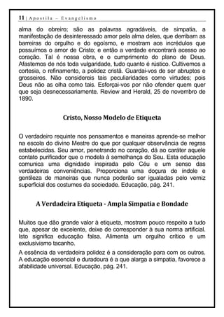 11 |   Apostila – Evangelismo

alma do obreiro; são as palavras agradáveis, de simpatia, a
manifestação de desinteressado amor pela alma deles, que derribam as
barreiras do orgulho e do egoísmo, e mostram aos incrédulos que
possuímos o amor de Cristo; e então a verdade encontrará acesso ao
coração. Tal é nossa obra, e o cumprimento do plano de Deus.
Afastemos de nós toda vulgaridade, tudo quanto é rústico. Cultivemos a
cortesia, o refinamento, a polidez cristã. Guardai-vos de ser abruptos e
grosseiros. Não considereis tais peculiaridades como virtudes; pois
Deus não as olha como tais. Esforçai-vos por não ofender quem quer
que seja desnecessariamente. Review and Herald, 25 de novembro de
1890.


                  Cristo, Nosso Modelo de Etiqueta

O verdadeiro requinte nos pensamentos e maneiras aprende-se melhor
na escola do divino Mestre do que por qualquer observância de regras
estabelecidas. Seu amor, penetrando no coração, dá ao caráter aquele
contato purificador que o modela à semelhança do Seu. Esta educação
comunica uma dignidade inspirada pelo Céu e um senso das
verdadeiras conveniências. Proporciona uma doçura de índole e
gentileza de maneiras que nunca poderão ser igualadas pelo verniz
superficial dos costumes da sociedade. Educação, pág. 241.


         A Verdadeira Etiqueta - Ampla Simpatia e Bondade

Muitos que dão grande valor à etiqueta, mostram pouco respeito a tudo
que, apesar de excelente, deixe de corresponder à sua norma artificial.
Isto significa educação falsa. Alimenta um orgulho crítico e um
exclusivismo tacanho.
A essência da verdadeira polidez é a consideração para com os outros.
A educação essencial e duradoura é a que alarga a simpatia, favorece a
afabilidade universal. Educação, pág. 241.
 
