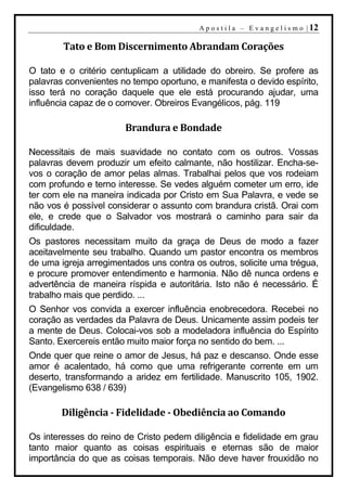 A p o s t i l a – E v a n g e l i s m o | 12

        Tato e Bom Discernimento Abrandam Corações

O tato e o critério centuplicam a utilidade do obreiro. Se profere as
palavras convenientes no tempo oportuno, e manifesta o devido espírito,
isso terá no coração daquele que ele está procurando ajudar, uma
influência capaz de o comover. Obreiros Evangélicos, pág. 119

                       Brandura e Bondade

Necessitais de mais suavidade no contato com os outros. Vossas
palavras devem produzir um efeito calmante, não hostilizar. Encha-se-
vos o coração de amor pelas almas. Trabalhai pelos que vos rodeiam
com profundo e terno interesse. Se vedes alguém cometer um erro, ide
ter com ele na maneira indicada por Cristo em Sua Palavra, e vede se
não vos é possível considerar o assunto com brandura cristã. Orai com
ele, e crede que o Salvador vos mostrará o caminho para sair da
dificuldade.
Os pastores necessitam muito da graça de Deus de modo a fazer
aceitavelmente seu trabalho. Quando um pastor encontra os membros
de uma igreja arregimentados uns contra os outros, solicite uma trégua,
e procure promover entendimento e harmonia. Não dê nunca ordens e
advertência de maneira ríspida e autoritária. Isto não é necessário. É
trabalho mais que perdido. ...
O Senhor vos convida a exercer influência enobrecedora. Recebei no
coração as verdades da Palavra de Deus. Unicamente assim podeis ter
a mente de Deus. Colocai-vos sob a modeladora influência do Espírito
Santo. Exercereis então muito maior força no sentido do bem. ...
Onde quer que reine o amor de Jesus, há paz e descanso. Onde esse
amor é acalentado, há como que uma refrigerante corrente em um
deserto, transformando a aridez em fertilidade. Manuscrito 105, 1902.
(Evangelismo 638 / 639)

        Diligência - Fidelidade - Obediência ao Comando

Os interesses do reino de Cristo pedem diligência e fidelidade em grau
tanto maior quanto as coisas espirituais e eternas são de maior
importância do que as coisas temporais. Não deve haver frouxidão no
 