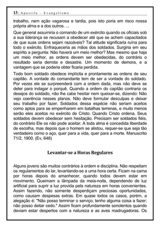 13 |   Apostila – Evangelismo

trabalho, nem ação vagarosa e tardia, pois isto poria em risco nossa
própria alma e a dos outros. ...
Que general assumiria o comando de um exército quando os oficiais sob
a sua liderança se recusam a obedecer até que se achem capacitados
de que suas ordens sejam razoáveis? Tal atitude significaria ruína para
todo o exército. Enfraqueceria as mãos dos soldados. Surgiria em seu
espírito a pergunta: Não haverá um meio melhor? Mas mesmo que haja
um meio melhor, as ordens devem ser obedecidas, do contrário o
resultado seria derrota e desastre. Um momento de demora, e a
vantagem que se poderia obter ficaria perdida.
Todo bom soldado obedece implícita e prontamente as ordens de seu
capitão. A vontade do comandante tem de ser a vontade do soldado.
Por vezes ele se surpreenderá com a ordem dada, mas não deve se
deter para indagar o porquê. Quando a ordem do capitão contraria os
desejos do soldado, não lhe cabe hesitar nem queixar-se, dizendo: Não
vejo coerência nesses planos. Não deve formular desculpas e deixar
seu trabalho por fazer. Soldados dessa espécie não seriam aceitos
como aptos para se empenharem em batalhas terrenas, e muito menos
serão eles aceitos no exército de Cristo. Quando Cristo ordena, Seus
soldados devem obedecer sem hesitação. Precisam ser soldados fiéis,
do contrário Ele os não pode aceitar. A toda alma é concedida liberdade
de escolha, mas depois que o homem se alistou, requer-se que seja tão
verdadeiro como o aço, quer para a vida, quer para a morte. Manuscrito
71/2, 1900. (Ev, 648)


                   Levantar-se a Horas Regulares

Alguns jovens são muitos contrários à ordem e disciplina. Não respeitam
os regulamentos do lar, levantando-se a uma hora certa. Ficam na cama
por horas depois do amanhecer, quando todos devem estar em
movimento. Queimam a lâmpada da meia-noite, dependendo de luz
artificial para suprir a luz provida pela natureza em horas convenientes.
Assim fazendo, não somente desperdiçam preciosas oportunidades,
como causam despesas extras. Em quase todos os casos, porém, a
alegação é: "Não posso terminar o serviço; tenho alguma coisa a fazer;
não posso deitar cedo." Assim ficam profundamente sonolentos quando
deviam estar despertos com a natureza e as aves madrugadoras. Os
 