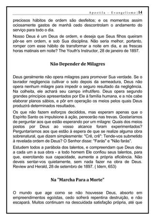A p o s t i l a – E v a n g e l i s m o | 14

preciosos hábitos de ordem são desfeitos; e os momentos assim
ociosamente gastos de manhã cedo descontrolam o andamento do
serviço para todo o dia.
Nosso Deus é um Deus de ordem, e deseja que Seus filhos queiram
pôr-se em ordem, e sob Sua disciplina. Não seria melhor, portanto,
romper com esse hábito de transformar a noite em dia, e as frescas
horas matinais em noite? The Youth's Instructor, 28 de janeiro de 1897.


                    Não Depender de Milagres

Deus geralmente não opera milagres para promover Sua verdade. Se o
lavrador negligencia cultivar o solo depois da semeadura, Deus não
opera nenhum milagre para impedir o seguro resultado da negligência.
Na colheita, ele achará seu campo infrutífero. Deus opera segundo
grandes princípios apresentados por Ele à família humana, e a nós cabe
elaborar planos sábios, e pôr em operação os meios pelos quais Deus
produzirá determinados resultados.
Os que não fazem esforços decididos, mas esperam apenas que o
Espírito Santo os impulsione à ação, perecerão nas trevas. Gostaríamos
de perguntar aos que estão esperando por um milagre: Quais dos meios
postos por Deus ao vosso alcance foram experimentados?
Perguntaríamos aos que estão à espera de que se realize alguma obra
sobrenatural, que dizem simplesmente: "Crê, crê": Tende-vos submetido
à revelada ordem de Deus? O Senhor disse: "Farás" e "Não farás".
Estudem todos a parábola dos talentos, e compreendam que Deus deu
a cada um a sua obra - a todo homem Ele confiou seus talentos, para
que, exercitando sua capacidade, aumente a própria eficiência. Não
deveis sentar-vos quietamente, sem nada fazer na obra de Deus.
Review and Herald, 28 de setembro de 1897. ( Idem, 653)


                    Na "Marcha Para a Morte"

O mundo que age como se não houvesse Deus, absorto em
empreendimentos egoístas, cedo sofrerá repentina destruição, e não
escapará. Muitos continuam na descuidada satisfação própria, até que
 