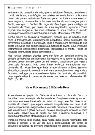 15 |   Apostila – Evangelismo

se tornam tão cansados da vida, que se suicidam. Danças, bebedices e
o vício de fumar, a satisfação das paixões sensuais, levam os homens
como bois para o matadouro. Satanás opera com toda a sua arte e com
seus enganos, para manter os homens marchando, como cegos, para a
frente, até que o Senhor Se erga de Seu lugar, para castigar os
habitantes da Terra, por causa de suas iniqüidades, quando a Terra
exporá seu sangue e não mais enterrará os seus mortos. O mundo
inteiro parece estar em marcha para a morte. Manuscrito 139, 1903.
Tenho ordem de declarar a mensagem, dizendo que as cidades onde
reina a transgressão, extremamente pecadoras, serão destruídas por
terremotos, pelo fogo e por dilúvio. Todo o mundo será advertido de que
existe um Deus que demonstrará Sua autoridade divina. Seus invisíveis
instrumentos ocasionarão destruição, devastação e morte. Todas as
riquezas acumuladas serão como nada. ...
Nas nossas grandes cidades deve ser feito um decidido esforço no
sentido de trabalhar em harmonia. No espírito e no temor de Deus, os
obreiros devem unir-se como um só homem, trabalhando com vigor e
com zelo fervoroso. Não deve haver esforços sensacionais nem
contenda. É necessário que haja arrependimento prático, genuína
simpatia, cooperação voluntária, e sincera emulação mútua no grande e
fervoroso esforço para aprenderem lições de renúncia, de sacrifício
próprio pela salvação da morte, de almas que perecem. Manuscrito 128,
1901. (Ev, 42)


                 Visar Unicamente à Glória de Deus

A constante ocupação de Satanás é entravar a obra de Deus, e
trabalhar para destruição da humanidade. Freqüentemente, quando o
interesse em uma localidade se acha no auge, ele faz parecer ao
espírito do obreiro que algum assunto insignificante em casa é de
grande importância, exigindo-lhe a imediata presença. Se o obreiro não
visa unicamente a glória de Deus, deixa o serviço por terminar, e corre
para casa. Talvez seja ali detido por dias e mesmo semanas, e o
trabalho anterior fica atrapalhado e se perde.
Perde-se malha após malha, para nunca mais serem retomadas. Isto
agrada o inimigo. E ao ver ele que é bem-sucedido em tornar os
assuntos seculares de primeira importância no espírito dessa pessoa,
 