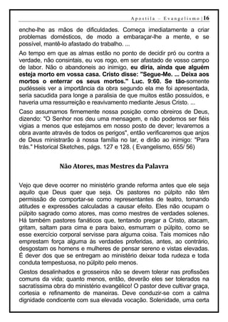A p o s t i l a – E v a n g e l i s m o | 16

enche-lhe as mãos de dificuldades. Começa imediatamente a criar
problemas domésticos, de modo a embaraçar-lhe a mente, e se
possível, mantê-lo afastado do trabalho. ...
Ao tempo em que as almas estão no ponto de decidir pró ou contra a
verdade, não consintais, eu vos rogo, em ser afastado de vosso campo
de labor. Não o abandoneis ao inimigo, eu diria, ainda que alguém
esteja morto em vossa casa. Cristo disse: "Segue-Me. ... Deixa aos
mortos o enterrar os seus mortos." Luc. 9:60. Se tão-somente
pudésseis ver a importância da obra segundo ela me foi apresentada,
seria sacudida para longe a paralisia de que muitos estão possuídos, e
haveria uma ressurreição e reavivamento mediante Jesus Cristo. ...
Caso assumamos firmemente nossa posição como obreiros de Deus,
dizendo: "O Senhor nos deu uma mensagem, e não podemos ser fiéis
vigias a menos que estejamos em nosso posto de dever; levaremos a
obra avante através de todos os perigos", então verificaremos que anjos
de Deus ministrarão à nossa família no lar, e dirão ao inimigo: "Para
trás." Historical Sketches, págs. 127 e 128. ( Evangelismo, 655/ 56)


               Não Atores, mas Mestres da Palavra

Vejo que deve ocorrer no ministério grande reforma antes que ele seja
aquilo que Deus quer que seja. Os pastores no púlpito não têm
permissão de comportar-se como representantes de teatro, tomando
atitudes e expressões calculadas a causar efeito. Eles não ocupam o
púlpito sagrado como atores, mas como mestres de verdades solenes.
Há também pastores fanáticos que, tentando pregar a Cristo, atacam,
gritam, saltam para cima e para baixo, esmurram o púlpito, como se
esse exercício corporal servisse para alguma coisa. Tais momices não
emprestam força alguma às verdades proferidas, antes, ao contrário,
desgostam os homens e mulheres de pensar sereno e vistas elevadas.
É dever dos que se entregam ao ministério deixar toda rudeza e toda
conduta tempestuosa, no púlpito pelo menos.
Gestos desalinhados e grosseiros não se devem tolerar nas profissões
comuns da vida; quanto menos, então, deverão eles ser tolerados na
sacratíssima obra do ministério evangélico! O pastor deve cultivar graça,
cortesia e refinamento de maneiras. Deve conduzir-se com a calma
dignidade condicente com sua elevada vocação. Solenidade, uma certa
 