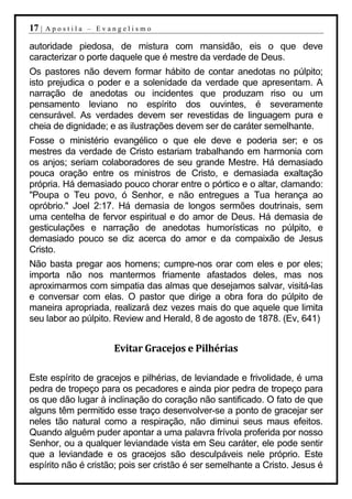 17 |   Apostila – Evangelismo

autoridade piedosa, de mistura com mansidão, eis o que deve
caracterizar o porte daquele que é mestre da verdade de Deus.
Os pastores não devem formar hábito de contar anedotas no púlpito;
isto prejudica o poder e a solenidade da verdade que apresentam. A
narração de anedotas ou incidentes que produzam riso ou um
pensamento leviano no espírito dos ouvintes, é severamente
censurável. As verdades devem ser revestidas de linguagem pura e
cheia de dignidade; e as ilustrações devem ser de caráter semelhante.
Fosse o ministério evangélico o que ele deve e poderia ser; e os
mestres da verdade de Cristo estariam trabalhando em harmonia com
os anjos; seriam colaboradores de seu grande Mestre. Há demasiado
pouca oração entre os ministros de Cristo, e demasiada exaltação
própria. Há demasiado pouco chorar entre o pórtico e o altar, clamando:
"Poupa o Teu povo, ó Senhor, e não entregues a Tua herança ao
opróbrio." Joel 2:17. Há demasia de longos sermões doutrinais, sem
uma centelha de fervor espiritual e do amor de Deus. Há demasia de
gesticulações e narração de anedotas humorísticas no púlpito, e
demasiado pouco se diz acerca do amor e da compaixão de Jesus
Cristo.
Não basta pregar aos homens; cumpre-nos orar com eles e por eles;
importa não nos mantermos friamente afastados deles, mas nos
aproximarmos com simpatia das almas que desejamos salvar, visitá-las
e conversar com elas. O pastor que dirige a obra fora do púlpito de
maneira apropriada, realizará dez vezes mais do que aquele que limita
seu labor ao púlpito. Review and Herald, 8 de agosto de 1878. (Ev, 641)


                     Evitar Gracejos e Pilhérias

Este espírito de gracejos e pilhérias, de leviandade e frivolidade, é uma
pedra de tropeço para os pecadores e ainda pior pedra de tropeço para
os que dão lugar à inclinação do coração não santificado. O fato de que
alguns têm permitido esse traço desenvolver-se a ponto de gracejar ser
neles tão natural como a respiração, não diminui seus maus efeitos.
Quando alguém puder apontar a uma palavra frívola proferida por nosso
Senhor, ou a qualquer leviandade vista em Seu caráter, ele pode sentir
que a leviandade e os gracejos são desculpáveis nele próprio. Este
espírito não é cristão; pois ser cristão é ser semelhante a Cristo. Jesus é
 