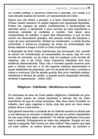 A p o s t i l a – E v a n g e l i s m o | 18

um modelo perfeito, e devemos imitar-Lhe o exemplo. Um cristão é a
mais elevada espécie de homem, um representante de Cristo.
Alguns que são dados a gracejar, e a fazer observações levianas e
frívolas, podem aparecer no púlpito sagrado com apropriada dignidade.
Podem ser capazes de passar imediatamente à contemplação de
assuntos sérios, e apresentar a seus ouvintes as mais importantes e
decisivas verdades já confiadas a mortais; mas talvez seus
companheiros de trabalho, a quem eles influenciaram, e que se lhes
uniram nos descuidosos gracejos, não possam mudar tão depressa o
curso de seus pensamentos. Sentem-se condenados, a mente fica-lhe
confundida; e acham-se incapazes de entrar na contemplação dos
temas celestes e pregar a Cristo e Cristo crucificado.
A disposição de dizer coisas espirituosas que provoquem riso, quando
se acham em consideração as necessidades da causa, seja em uma
reunião de comissão, ou da mesa, seja em qualquer outra reunião de
negócios, não é de Cristo. Essa inoportuna hilaridade tem uma
tendência desmoralizante. Deus não é honrado quando levamos tudo
para o ridículo num dia, e no dia seguinte estamos desanimados e
quase destituídos de esperança, sem luz da parte de Cristo, e prontos a
criticar e murmurar. Ele Se agrada quando Seu povo manifesta solidez,
resistência e firmeza de caráter, e quando possui disposição animada,
contente e esperançosa. ...(Idem, 642)


        Diligência - Fidelidade - Obediência ao Comando

Os interesses do reino de Cristo pedem diligência e fidelidade em grau
tanto maior quanto as coisas espirituais e eternas são de maior
importância do que as coisas temporais. Não deve haver frouxidão no
trabalho, nem ação vagarosa e tardia, pois isto poria em risco nossa
própria alma e a dos outros. ...
Que general assumiria o comando de um exército quando os oficiais sob
a sua liderança se recusam a obedecer até que se achem capacitados
de que suas ordens sejam razoáveis? Tal atitude significaria ruína para
todo o exército. Enfraqueceria as mãos dos soldados. Surgiria em seu
espírito a pergunta: Não haverá um meio melhor? Mas mesmo que haja
um meio melhor, as ordens devem ser obedecidas, do contrário o
 