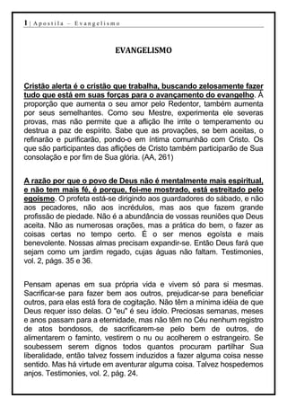 1|   Apostila – Evangelismo



                           EVANGELISMO



Cristão alerta é o cristão que trabalha, buscando zelosamente fazer
tudo que está em suas forças para o avançamento do evangelho. À
proporção que aumenta o seu amor pelo Redentor, também aumenta
por seus semelhantes. Como seu Mestre, experimenta ele severas
provas, mas não permite que a aflição lhe irrite o temperamento ou
destrua a paz de espírito. Sabe que as provações, se bem aceitas, o
refinarão e purificarão, pondo-o em íntima comunhão com Cristo. Os
que são participantes das aflições de Cristo também participarão de Sua
consolação e por fim de Sua glória. (AA, 261)


A razão por que o povo de Deus não é mentalmente mais espiritual,
e não tem mais fé, é porque, foi-me mostrado, está estreitado pelo
egoísmo. O profeta está-se dirigindo aos guardadores do sábado, e não
aos pecadores, não aos incrédulos, mas aos que fazem grande
profissão de piedade. Não é a abundância de vossas reuniões que Deus
aceita. Não as numerosas orações, mas a prática do bem, o fazer as
coisas certas no tempo certo. É o ser menos egoísta e mais
benevolente. Nossas almas precisam expandir-se. Então Deus fará que
sejam como um jardim regado, cujas águas não faltam. Testimonies,
vol. 2, págs. 35 e 36.


Pensam apenas em sua própria vida e vivem só para si mesmas.
Sacrificar-se para fazer bem aos outros, prejudicar-se para beneficiar
outros, para elas está fora de cogitação. Não têm a mínima idéia de que
Deus requer isso delas. O "eu" é seu ídolo. Preciosas semanas, meses
e anos passam para a eternidade, mas não têm no Céu nenhum registro
de atos bondosos, de sacrificarem-se pelo bem de outros, de
alimentarem o faminto, vestirem o nu ou acolherem o estrangeiro. Se
soubessem serem dignos todos quantos procuram partilhar Sua
liberalidade, então talvez fossem induzidos a fazer alguma coisa nesse
sentido. Mas há virtude em aventurar alguma coisa. Talvez hospedemos
anjos. Testimonies, vol. 2, pág. 24.
 