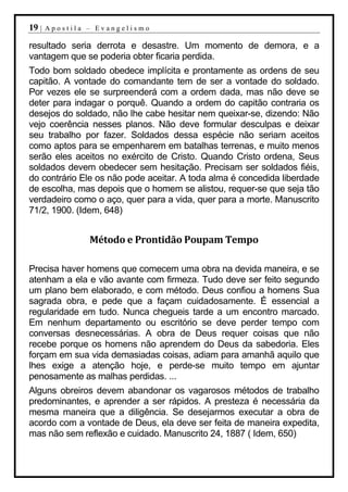 19 |   Apostila – Evangelismo

resultado seria derrota e desastre. Um momento de demora, e a
vantagem que se poderia obter ficaria perdida.
Todo bom soldado obedece implícita e prontamente as ordens de seu
capitão. A vontade do comandante tem de ser a vontade do soldado.
Por vezes ele se surpreenderá com a ordem dada, mas não deve se
deter para indagar o porquê. Quando a ordem do capitão contraria os
desejos do soldado, não lhe cabe hesitar nem queixar-se, dizendo: Não
vejo coerência nesses planos. Não deve formular desculpas e deixar
seu trabalho por fazer. Soldados dessa espécie não seriam aceitos
como aptos para se empenharem em batalhas terrenas, e muito menos
serão eles aceitos no exército de Cristo. Quando Cristo ordena, Seus
soldados devem obedecer sem hesitação. Precisam ser soldados fiéis,
do contrário Ele os não pode aceitar. A toda alma é concedida liberdade
de escolha, mas depois que o homem se alistou, requer-se que seja tão
verdadeiro como o aço, quer para a vida, quer para a morte. Manuscrito
71/2, 1900. (Idem, 648)


                Método e Prontidão Poupam Tempo

Precisa haver homens que comecem uma obra na devida maneira, e se
atenham a ela e vão avante com firmeza. Tudo deve ser feito segundo
um plano bem elaborado, e com método. Deus confiou a homens Sua
sagrada obra, e pede que a façam cuidadosamente. É essencial a
regularidade em tudo. Nunca chegueis tarde a um encontro marcado.
Em nenhum departamento ou escritório se deve perder tempo com
conversas desnecessárias. A obra de Deus requer coisas que não
recebe porque os homens não aprendem do Deus da sabedoria. Eles
forçam em sua vida demasiadas coisas, adiam para amanhã aquilo que
lhes exige a atenção hoje, e perde-se muito tempo em ajuntar
penosamente as malhas perdidas. ...
Alguns obreiros devem abandonar os vagarosos métodos de trabalho
predominantes, e aprender a ser rápidos. A presteza é necessária da
mesma maneira que a diligência. Se desejarmos executar a obra de
acordo com a vontade de Deus, ela deve ser feita de maneira expedita,
mas não sem reflexão e cuidado. Manuscrito 24, 1887 ( Idem, 650)
 