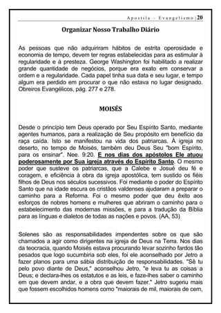 A p o s t i l a – E v a n g e l i s m o | 20

                Organizar Nosso Trabalho Diário

As pessoas que não adquiriram hábitos de estrita operosidade e
economia de tempo, devem ter regras estabelecidas para as estimular à
regularidade e à presteza. George Washington foi habilitado a realizar
grande quantidade de negócios, porque era exato em conservar a
ordem e a regularidade. Cada papel tinha sua data e seu lugar, e tempo
algum era perdido em procurar o que não estava no lugar designado.
Obreiros Evangélicos, pág. 277 e 278.


                               MOISÉS

Desde o princípio tem Deus operado por Seu Espírito Santo, mediante
agentes humanos, para a realização de Seu propósito em benefício da
raça caída. Isto se manifestou na vida dos patriarcas. À igreja no
deserto, no tempo de Moisés, também deu Deus Seu "bom Espírito,
para os ensinar". Nee. 9:20. E nos dias dos apóstolos Ele atuou
poderosamente por Sua igreja através do Espírito Santo. O mesmo
poder que susteve os patriarcas, que a Calebe e Josué deu fé e
coragem, e eficiência à obra da igreja apostólica, tem sustido os fiéis
filhos de Deus nos séculos sucessivos. Foi mediante o poder do Espírito
Santo que na idade escura os cristãos valdenses ajudaram a preparar o
caminho para a Reforma. Foi o mesmo poder que deu êxito aos
esforços de nobres homens e mulheres que abriram o caminho para o
estabelecimento das modernas missões, e para a tradução da Bíblia
para as línguas e dialetos de todas as nações e povos. (AA, 53)


Solenes são as responsabilidades impendentes sobre os que são
chamados a agir como dirigentes na igreja de Deus na Terra. Nos dias
da teocracia, quando Moisés estava procurando levar sozinho fardos tão
pesados que logo sucumbiria sob eles, foi ele aconselhado por Jetro a
fazer planos para uma sábia distribuição de responsabilidades. "Sê tu
pelo povo diante de Deus," aconselhou Jetro, "e leva tu as coisas a
Deus; e declara-lhes os estatutos e as leis, e faze-lhes saber o caminho
em que devem andar, e a obra que devem fazer." Jetro sugeriu mais
que fossem escolhidos homens como "maiorais de mil, maiorais de cem,
 