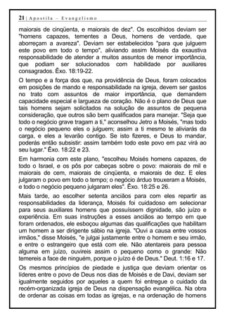 21 |   Apostila – Evangelismo

maiorais de cinqüenta, e maiorais de dez". Os escolhidos deviam ser
"homens capazes, tementes a Deus, homens de verdade, que
aborreçam a avareza". Deviam ser estabelecidos "para que julguem
este povo em todo o tempo", aliviando assim Moisés da exaustiva
responsabilidade de atender a muitos assuntos de menor importância,
que podiam ser solucionados com habilidade por auxiliares
consagrados. Êxo. 18:19-22.
O tempo e a força dos que, na providência de Deus, foram colocados
em posições de mando e responsabilidade na igreja, devem ser gastos
no trato com assuntos de maior importância, que demandem
capacidade especial e largueza de coração. Não é o plano de Deus que
tais homens sejam solicitados na solução de assuntos de pequena
consideração, que outros são bem qualificados para manejar. "Seja que
todo o negócio grave tragam a ti," aconselhou Jetro a Moisés, "mas todo
o negócio pequeno eles o julguem; assim a ti mesmo te aliviarás da
carga, e eles a levarão contigo. Se isto fizeres, e Deus to mandar,
poderás então subsistir: assim também todo este povo em paz virá ao
seu lugar." Êxo. 18:22 e 23.
Em harmonia com este plano, "escolheu Moisés homens capazes, de
todo o Israel, e os pôs por cabeças sobre o povo: maiorais de mil e
maiorais de cem, maiorais de cinqüenta, e maiorais de dez. E eles
julgaram o povo em todo o tempo; o negócio árduo trouxeram a Moisés,
e todo o negócio pequeno julgaram eles". Êxo. 18:25 e 26.
Mais tarde, ao escolher setenta anciãos para com eles repartir as
responsabilidades da liderança, Moisés foi cuidadoso em selecionar
para seus auxiliares homens que possuíssem dignidade, são juízo e
experiência. Em suas instruções a esses anciãos ao tempo em que
foram ordenados, ele esboçou algumas das qualificações que habilitam
um homem a ser dirigente sábio na igreja. "Ouvi a causa entre vossos
irmãos," disse Moisés, "e julgai justamente entre o homem e seu irmão,
e entre o estrangeiro que está com ele. Não atentareis para pessoa
alguma em juízo, ouvireis assim o pequeno como o grande: Não
temereis a face de ninguém, porque o juízo é de Deus." Deut. 1:16 e 17.
Os mesmos princípios de piedade e justiça que deviam orientar os
líderes entre o povo de Deus nos dias de Moisés e de Davi, deviam ser
igualmente seguidos por aqueles a quem foi entregue o cuidado da
recém-organizada igreja de Deus na dispensação evangélica. Na obra
de ordenar as coisas em todas as igrejas, e na ordenação de homens
 