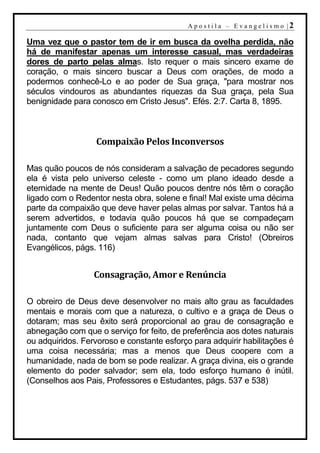 A p o s t i l a – E v a n g e l i s m o |2

Uma vez que o pastor tem de ir em busca da ovelha perdida, não
há de manifestar apenas um interesse casual, mas verdadeiras
dores de parto pelas almas. Isto requer o mais sincero exame de
coração, o mais sincero buscar a Deus com orações, de modo a
podermos conhecê-Lo e ao poder de Sua graça, "para mostrar nos
séculos vindouros as abundantes riquezas da Sua graça, pela Sua
benignidade para conosco em Cristo Jesus". Efés. 2:7. Carta 8, 1895.



                   Compaixão Pelos Inconversos

Mas quão poucos de nós consideram a salvação de pecadores segundo
ela é vista pelo universo celeste - como um plano ideado desde a
eternidade na mente de Deus! Quão poucos dentre nós têm o coração
ligado com o Redentor nesta obra, solene e final! Mal existe uma décima
parte da compaixão que deve haver pelas almas por salvar. Tantos há a
serem advertidos, e todavia quão poucos há que se compadeçam
juntamente com Deus o suficiente para ser alguma coisa ou não ser
nada, contanto que vejam almas salvas para Cristo! (Obreiros
Evangélicos, págs. 116)


                  Consagração, Amor e Renúncia

O obreiro de Deus deve desenvolver no mais alto grau as faculdades
mentais e morais com que a natureza, o cultivo e a graça de Deus o
dotaram; mas seu êxito será proporcional ao grau de consagração e
abnegação com que o serviço for feito, de preferência aos dotes naturais
ou adquiridos. Fervoroso e constante esforço para adquirir habilitações é
uma coisa necessária; mas a menos que Deus coopere com a
humanidade, nada de bom se pode realizar. A graça divina, eis o grande
elemento do poder salvador; sem ela, todo esforço humano é inútil.
(Conselhos aos Pais, Professores e Estudantes, págs. 537 e 538)
 