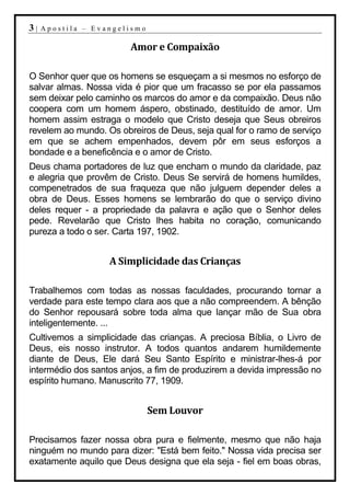 3|   Apostila – Evangelismo

                        Amor e Compaixão

O Senhor quer que os homens se esqueçam a si mesmos no esforço de
salvar almas. Nossa vida é pior que um fracasso se por ela passamos
sem deixar pelo caminho os marcos do amor e da compaixão. Deus não
coopera com um homem áspero, obstinado, destituído de amor. Um
homem assim estraga o modelo que Cristo deseja que Seus obreiros
revelem ao mundo. Os obreiros de Deus, seja qual for o ramo de serviço
em que se achem empenhados, devem pôr em seus esforços a
bondade e a beneficência e o amor de Cristo.
Deus chama portadores de luz que encham o mundo da claridade, paz
e alegria que provêm de Cristo. Deus Se servirá de homens humildes,
compenetrados de sua fraqueza que não julguem depender deles a
obra de Deus. Esses homens se lembrarão do que o serviço divino
deles requer - a propriedade da palavra e ação que o Senhor deles
pede. Revelarão que Cristo lhes habita no coração, comunicando
pureza a todo o ser. Carta 197, 1902.


                   A Simplicidade das Crianças

Trabalhemos com todas as nossas faculdades, procurando tornar a
verdade para este tempo clara aos que a não compreendem. A bênção
do Senhor repousará sobre toda alma que lançar mão de Sua obra
inteligentemente. ...
Cultivemos a simplicidade das crianças. A preciosa Bíblia, o Livro de
Deus, eis nosso instrutor. A todos quantos andarem humildemente
diante de Deus, Ele dará Seu Santo Espírito e ministrar-lhes-á por
intermédio dos santos anjos, a fim de produzirem a devida impressão no
espírito humano. Manuscrito 77, 1909.


                              Sem Louvor

Precisamos fazer nossa obra pura e fielmente, mesmo que não haja
ninguém no mundo para dizer: "Está bem feito." Nossa vida precisa ser
exatamente aquilo que Deus designa que ela seja - fiel em boas obras,
 
