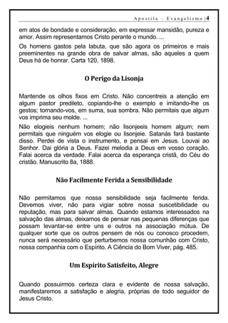 A p o s t i l a – E v a n g e l i s m o |4

em atos de bondade e consideração, em expressar mansidão, pureza e
amor. Assim representamos Cristo perante o mundo. ...
Os homens gastos pela labuta, que são agora os primeiros e mais
preeminentes na grande obra de salvar almas, são aqueles a quem
Deus há de honrar. Carta 120, 1898.

                       O Perigo da Lisonja

Mantende os olhos fixos em Cristo. Não concentreis a atenção em
algum pastor predileto, copiando-lhe o exemplo e imitando-lhe os
gestos; tornando-vos, em suma, sua sombra. Não permitais que algum
vos imprima seu molde. ...
Não elogieis nenhum homem; não lisonjeeis homem algum; nem
permitais que ninguém vos elogie ou lisonjeie. Satanás fará bastante
disso. Perdei de vista o instrumento, e pensai em Jesus. Louvai ao
Senhor. Dai glória a Deus. Fazei melodia a Deus em vosso coração.
Falai acerca da verdade. Falai acerca da esperança cristã, do Céu do
cristão. Manuscrito 8a, 1888.

             Não Facilmente Ferida a Sensibilidade

Não permitamos que nossa sensibilidade seja facilmente ferida.
Devemos viver, não para vigiar sobre nossa suscetibilidade ou
reputação, mas para salvar almas. Quando estamos interessados na
salvação das almas, deixamos de pensar nas pequenas diferenças que
possam levantar-se entre uns e outros na associação mútua. De
qualquer sorte que os outros pensem de nós ou conosco procedem,
nunca será necessário que perturbemos nossa comunhão com Cristo,
nossa companhia com o Espírito. A Ciência do Bom Viver, pág. 485.

                  Um Espírito Satisfeito, Alegre

Quando possuirmos certeza clara e evidente de nossa salvação,
manifestaremos a satisfação e alegria, próprias de todo seguidor de
Jesus Cristo.
 
