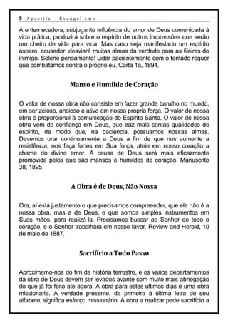 5|   Apostila – Evangelismo

A enternecedora, subjugante influência do amor de Deus comunicada à
vida prática, produzirá sobre o espírito de outros impressões que serão
um cheiro de vida para vida. Mas caso seja manifestado um espírito
áspero, acusador, desviará muitas almas da verdade para as fileiras do
inimigo. Solene pensamento! Lidar pacientemente com o tentado requer
que combatamos contra o próprio eu. Carta 1a, 1894.


                    Manso e Humilde de Coração

O valor de nossa obra não consiste em fazer grande barulho no mundo,
em ser zeloso, ansioso e ativo em nossa própria força. O valor de nossa
obra é proporcional à comunicação do Espírito Santo. O valor de nossa
obra vem da confiança em Deus, que traz mais santas qualidades de
espírito, de modo que, na paciência, possuamos nossas almas.
Devemos orar continuamente a Deus a fim de que nos aumente a
resistência, nos faça fortes em Sua força, ateie em nosso coração a
chama do divino amor. A causa de Deus será mais eficazmente
promovida pelos que são mansos e humildes de coração. Manuscrito
38, 1895.


                    A Obra é de Deus, Não Nossa

Ora, aí está justamente o que precisamos compreender, que ela não é a
nossa obra, mas a de Deus, e que somos simples instrumentos em
Suas mãos, para realizá-la. Precisamos buscar ao Senhor de todo o
coração, e o Senhor trabalhará em nosso favor. Review and Herald, 10
de maio de 1887.


                        Sacrifício a Todo Passo

Aproximamo-nos do fim da história terrestre, e os vários departamentos
da obra de Deus devem ser levados avante com muito mais abnegação
do que já foi feito até agora. A obra para estes últimos dias é uma obra
missionária. A verdade presente, da primeira à última letra de seu
alfabeto, significa esforço missionário. A obra a realizar pede sacrifício a
 