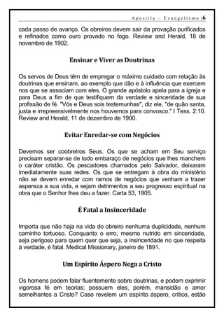A p o s t i l a – E v a n g e l i s m o |6

cada passo de avanço. Os obreiros devem sair da provação purificados
e refinados como ouro provado no fogo. Review and Herald, 18 de
novembro de 1902.

                   Ensinar e Viver as Doutrinas

Os servos de Deus têm de empregar o máximo cuidado com relação às
doutrinas que ensinam, ao exemplo que dão e à influência que exercem
nos que se associam com eles. O grande apóstolo apela para a igreja e
para Deus a fim de que testifiquem da verdade e sinceridade de sua
profissão de fé. "Vós e Deus sois testemunhas", diz ele, "de quão santa,
justa e irrepreensivelmente nos houvemos para convosco." I Tess. 2:10.
Review and Herald, 11 de dezembro de 1900.

                 Evitar Enredar-se com Negócios

Devemos ser coobreiros Seus. Os que se acham em Seu serviço
precisam separar-se de todo embaraço de negócios que lhes manchem
o caráter cristão. Os pescadores chamados pelo Salvador, deixaram
imediatamente suas redes. Os que se entregam à obra do ministério
não se devem enredar com ramos de negócios que venham a trazer
aspereza a sua vida, e sejam detrimentos a seu progresso espiritual na
obra que o Senhor lhes deu a fazer. Carta 53, 1905.

                      É Fatal a Insinceridade

Importa que não haja na vida do obreiro nenhuma duplicidade, nenhum
caminho tortuoso. Conquanto o erro, mesmo nutrido em sinceridade,
seja perigoso para quem quer que seja, a insinceridade no que respeita
à verdade, é fatal. Medical Missionary, janeiro de 1891.

                Um Espírito Áspero Nega a Cristo

Os homens podem falar fluentemente sobre doutrinas, e podem exprimir
vigorosa fé em teorias; possuem eles, porém, mansidão e amor
semelhantes a Cristo? Caso revelem um espírito áspero, crítico, estão
 