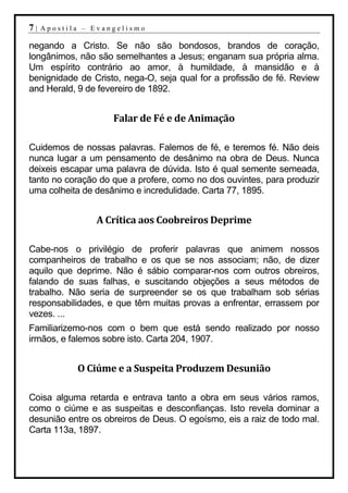 7|   Apostila – Evangelismo

negando a Cristo. Se não são bondosos, brandos de coração,
longânimos, não são semelhantes a Jesus; enganam sua própria alma.
Um espírito contrário ao amor, à humildade, à mansidão e à
benignidade de Cristo, nega-O, seja qual for a profissão de fé. Review
and Herald, 9 de fevereiro de 1892.


                    Falar de Fé e de Animação

Cuidemos de nossas palavras. Falemos de fé, e teremos fé. Não deis
nunca lugar a um pensamento de desânimo na obra de Deus. Nunca
deixeis escapar uma palavra de dúvida. Isto é qual semente semeada,
tanto no coração do que a profere, como no dos ouvintes, para produzir
uma colheita de desânimo e incredulidade. Carta 77, 1895.


                A Crítica aos Coobreiros Deprime

Cabe-nos o privilégio de proferir palavras que animem nossos
companheiros de trabalho e os que se nos associam; não, de dizer
aquilo que deprime. Não é sábio comparar-nos com outros obreiros,
falando de suas falhas, e suscitando objeções a seus métodos de
trabalho. Não seria de surpreender se os que trabalham sob sérias
responsabilidades, e que têm muitas provas a enfrentar, errassem por
vezes. ...
Familiarizemo-nos com o bem que está sendo realizado por nosso
irmãos, e falemos sobre isto. Carta 204, 1907.


            O Ciúme e a Suspeita Produzem Desunião

Coisa alguma retarda e entrava tanto a obra em seus vários ramos,
como o ciúme e as suspeitas e desconfianças. Isto revela dominar a
desunião entre os obreiros de Deus. O egoísmo, eis a raiz de todo mal.
Carta 113a, 1897.
 