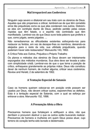 A p o s t i l a – E v a n g e l i s m o |8

                  Mal Irreparável aos Coobreiros

Ninguém seja severo e ditatorial em seu trato com os obreiros de Deus.
Aqueles que são propensos a criticar, lembrem-se de que têm cometido
erros tão prejudiciais como os que eles condenam nos outros. Dobrem-
se eles em contrição diante de Deus, pedindo perdão pelas coisas
ríspidas que têm falado, e o espírito não controlado que têm
manifestado. Lembrai-vos de que Deus ouve toda palavra que proferis e
que, como julgais, sereis julgados. ...
Não remediaremos as dificuldades existentes esforçando-nos para
restaurar os feridos, em vez de decepar-lhes os membros, deixando-os
aleijados para o resto da vida, sua utilidade prejudicada, quando
poderiam haver sido restaurados? Manuscrito 143, 1902.
A Crítica Feita aos Outros, Prejudica o Próprio Trabalho
Os planos e métodos dos obreiros de Deus devem ser inteiramente
expurgados dos métodos mundanos. Sua obra deve ser levada a cabo
com simplicidade cristã. Lembrai-vos de que o que toma a posição de
crítico, enfraquece grandemente as próprias mãos. Deus não constituiu
dever de nenhum homem, de mulher alguma, criticar seus coobreiros.
Review and Herald, 2 de setembro de 1902.


                  A Tentação Especial de Satanás

Caso os homens queiram colocar-se em posição onde possam ser
usados por Deus, não devem criticar outros, exporem-lhes os defeitos.
Esta é a tentação especial de Satanás, com a qual se esforça por
entravar a obra. Manuscrito 152, 1898.


                     A Presunção Afeta a Obra

Precisamos homens que fortaleçam e edifiquem a obra, não que
derribem e procurem destruir o que os outros estão buscando realizar.
Precisamos de homens e mulheres em quem Deus possa atuar, cujo
terreno do coração tenha sido lavrado e desterroado.
 