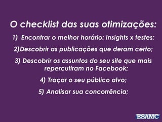 O checklist das suas otimizações: 
1) Encontrar o melhor horário: Insights x testes; 
2)Descobrir as publicações que deram certo; 
3) Descobrir os assuntos do seu site que mais 
repercutiram no Facebook; 
4) Traçar o seu público alvo; 
5) Analisar sua concorrência; 
 
