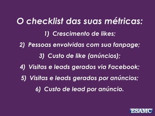 O checklist das suas métricas: 
1) Crescimento de likes; 
2) Pessoas envolvidas com sua fanpage; 
3) Custo de like (anúncios); 
4) Visitas e leads gerados via Facebook; 
5) Visitas e leads gerados por anúncios; 
6) Custo de lead por anúncio. 
 