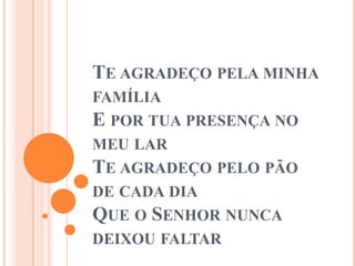 TE AGRADEÇO PELA MINHA
FAMÍLIA
E POR TUA PRESENÇA NO
MEU LAR
TE AGRADEÇO PELO PÃO
DE CADA DIA
QUE O SENHOR NUNCA
DEIXOU FALTAR
 