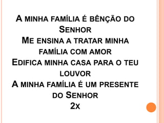 A MINHA FAMÍLIA É BÊNÇÃO DO
          SENHOR
 ME ENSINA A TRATAR MINHA
      FAMÍLIA COM AMOR
EDIFICA MINHA CASA PARA O TEU
           LOUVOR
A MINHA FAMÍLIA É UM PRESENTE
          DO SENHOR
              2X
 