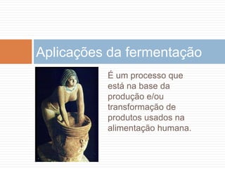 Aplicações da fermentação
          É um processo que
          está na base da
          produção e/ou
          transformação de
          produtos usados na
          alimentação humana.
 