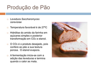 Produção de Pão
   Levedura Saccharomyces
    cerevisiae

   Temperatura favorável é de 27ºC

   Hidrólise do amido da farinha em
    açúcares simples e posterior
    transformação em CO2 e etanol.

   O CO2 é o produto desejado, pois
    confere ao pão a sua textura
    porosa. O etanol evapora.

   A fermentação inicia-se com a
    adição das leveduras e termina
    quando o calor as mata.
 