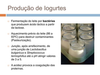 Produção de Iogurtes
   Fermentação do leite por bactérias
    que produzem ácido láctico a partir
    da lactose.

   Aquecimento prévio do leite (86 a
    93ºC) para destruir contaminantes
    (Pasteurização).

   Junção, após arrefecimento, de
    uma junção de Lactobacillus
    bulgaricus e Streptococcus
    termophillus até o pH atingir valores
    de 3 a 5.

   A acidez provoca a coagulação das
    proteínas.
 