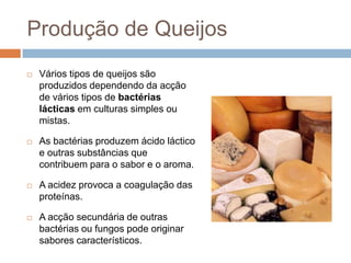 Produção de Queijos
   Vários tipos de queijos são
    produzidos dependendo da acção
    de vários tipos de bactérias
    lácticas em culturas simples ou
    mistas.

   As bactérias produzem ácido láctico
    e outras substâncias que
    contribuem para o sabor e o aroma.

   A acidez provoca a coagulação das
    proteínas.

   A acção secundária de outras
    bactérias ou fungos pode originar
    sabores característicos.
 