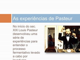 As experiências de Pasteur
No início do sec.
XIX Louis Pasteur
desenvolveu uma
série de
experiências para
entender o
processo
fermentativo levado
a cabo por
 