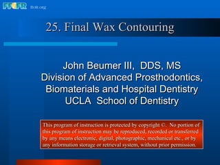 25. Final Wax Contouring John Beumer III,  DDS, MS Division of Advanced Prosthodontics, Biomaterials and Hospital Dentistry UCLA  School of Dentistry This program of instruction is protected by copyright ©.  No portion of this program of instruction may be reproduced, recorded or transferred by any means electronic, digital, photographic, mechanical etc., or by any information storage or retrieval system, without prior permission. 