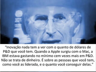 “Inovação nada tem a ver com o quanto de dólares de 
P&D que você tem. Quando a Apple surgiu com o Mac, a 
IBM estava gastando no mínimo cem vezes mais em P&D. 
Não se trata de dinheiro. É sobre as pessoas que você tem, 
como você as liderada, e o quanto você conseguir delas.” 
 